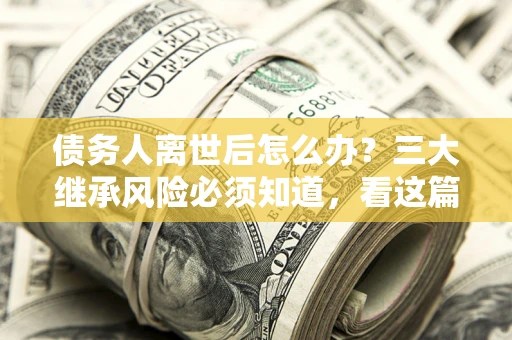 武汉债务人离世后怎么办？三大继承风险必须知道，看这篇就够了