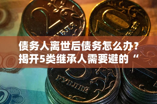 武汉债务人离世后债务怎么办？揭开5类继承人需要避的“坑”