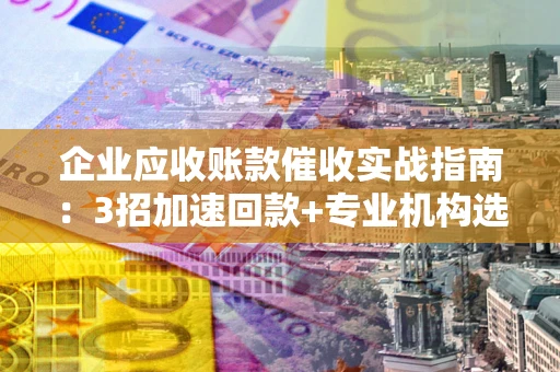 武汉企业应收账款催收实战指南：3招加速回款+专业机构选择避坑