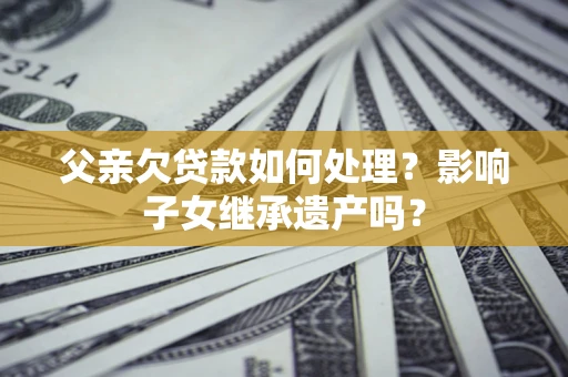 武汉父亲欠贷款如何处理?影响子女继承遗产吗? 武汉父亲欠贷款如何处理?影响子女继承遗产吗?